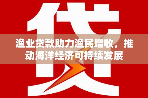 兴和渔业贷款助力渔民增收，推动海洋经济可持续发展
